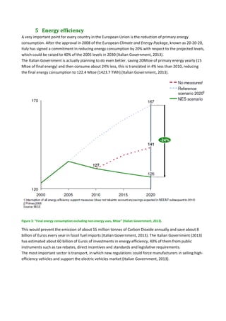 5 Energy	efficiency	
A very important point for every country in the European Union is the reduction of primary energy 
consumption. After the approval in 2008 of the European Climate and Energy Package, known as 20‐20‐20, 
Italy has signed a commitment in reducing energy consumption by 20% with respect to the projected levels, 
which could be raised to 40% of the 2005 levels in 2030 (Italian Government, 2013).  
The Italian Government is actually planning to do even better, saving 20Mtoe of primary energy yearly (15 
Mtoe of final energy) and then consume about 24% less, this is translated in 4% less than 2010, reducing 
the final energy consumption to 122.4 Mtoe (1423.7 TWh) (Italian Government, 2013). 
  
Figure 3: “Final energy consumption excluding non‐energy uses, Mtoe” (Italian Government, 2013). 
This would prevent the emission of about 55 million tonnes of Carbon Dioxide annually and save about 8 
billion of Euros every year in fossil fuel imports (Italian Government, 2013). The Italian Government (2013) 
has estimated about 60 billion of Euros of investments in energy efficiency, 40% of them from public 
instruments such as tax rebates, direct incentives and standards and legislative requirements. 
The most important sector is transport, in which new regulations could force manufacturers in selling high‐
efficiency vehicles and support the electric vehicles market (Italian Government, 2013). 
   
 