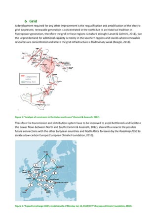 6 Grid	
A development required for any other improvement is the requalification and amplification of the electric 
grid. At present, renewable generation is concentrated in the north due to an historical tradition in 
hydropower generation, therefore the grid in these regions is mature enough (Lanati & Gelmini, 2011), but  
the largest demand for additional capacity is mostly in the southern regions and islands where renewable 
resources are concentrated and where the grid infrastructure is traditionally weak (Reegle, 2013).  
 
Figure 5: “Analysis of constraints in the Italian south area” (Cammi & Assenelli, 2012). 
Therefore the transmission and distribution system have to be improved to avoid bottleneck and facilitate 
the power flows between North and South (Cammi & Assenelli, 2012), also with a view to the possible 
future connections with the other European countries and North Africa foreseen by the Roadmap 2050 to 
create a low‐carbon Europe (European Climate Foundation, 2010). 
 
Figure 6: “Capacity exchange (GW), model results of Monday Jan 16, 03.00 CET” (European Climate Foundation, 2010). 
 