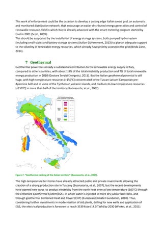 This work of enforcement could be the occasion to develop a cutting edge Italian smart grid, an automatic 
and monitored distribution network, that encourage an easier distributed energy generation and control of 
renewable resource, field in which Italy is already advanced with the smart metering program started by 
Enel in 2001 (Scott, 2009). 
This should be supported by the installation of energy storage systems, both pumped hydro system 
(including small‐scale) and battery storage systems (Italian Government, 2013) to give an adequate support 
to the volatility of renewable energy resources, which already have priority accestoin the grid (Binda Zane, 
2014). 
7 Geothermal	
Geothermal power has already a substantial contribution to the renewable energy supply in Italy, 
compared to other countries, with about 1.8% of the total electricity production and 7% of total renewable 
energy production in 2010 (Gestore Servizi Energetici, 2011). But the Italian geothermal potential is still 
huge, with high‐temperature resources (>150°C) concentrated in the Tuscan‐Latium‐Campanian pre‐
Apennine belt and in some of the Tyrrhenian volcanic islands, and medium‐to‐low temperature resources 
(<150°C) in more than half of the territory (Buonasorte, et al., 2007). 
 
Figure 7: “Geothermal ranking of the Italian territory” (Buonasorte, et al., 2007). 
The high‐temperature territories have already attracted public and private investments allowing the 
creation of a strong production site in Tuscany (Buonasorte, et al., 2007), but the recent developments 
have opened new ways  to product electricity from the earth heat even at low temperature (100°C) through 
the Enhanced Geothermal System(EGS), in which water is injected in more dry subsurface rocks, and 
through geothermal Combined Heat and Power (CHP) (European Climate Foundation, 2010). Thus, 
considering further investments in modernisation of old plants, drilling for new wells and application of 
EGS, the electrical production is foreseen to reach 3539 ktoe (14.0 TWh) by 2030 (Winkel, et al., 2011). 
 