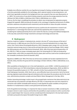 Probably more effective could be the use of geothermal energy for heating, considering the large amount 
of territory potentially available for this technology, which required medium‐to‐low temperatures  and 
which have regrettably remained in the background since now, except for few rare cases (Buonasorte, et 
al., 2007). The construction of new district heating networks could raise the energy production from the 
238 ktoe (2.8 TWh) of 2009 to 13263 ktoe (154.2 TWh) in 2030 (Winkel, et al., 2011). 
To do so, the first step is simplifying the procedure to obtain new mining leases for exploration projects 
(Cappetti & Cappetelli, 2005) and educate the public to the real dangers of geothermal (emission of suflides 
and other substances and potential earth movements) and the benefits to reduce the public resistance. 
An important point of the policy on geothermal sources could be also the investments in research and 
development in a technology that need to be used and fully exploited by other European countries 
considering the roadmap planned by the EU and in which the Italy has a strong and traditional background. 
In this way Italy could attract foreign investments and export technology and know‐how. 
8 Hydropower	
Italy has a long term tradition in hydroelectricity, started in the late 19th
 century because of the lack of 
fossil resources, in 1885 Italy was one of the first countries to transmit hydroelectricity to a large urban 
centre, from Tivoli to Rome (Encyclopedia Britannica, 2015). Nowadays water energy is for sure the most 
important national energy source in Italy and the principal alternative to fossil fuel (Reegle, 2013), indeed 
the 2010 production was 54.4 TWh (Cammi & Assenelli, 2012), 18% of the total electricity generation. Of 
this, 94% (51.1 TWh) are proper renewable power plant, the remaining 6% (3.3 TWh) are produced by 
pumped station, which often are powered by thermic power plant and thus could not be considered part of 
the renewable contribution (Cammi & Assenelli, 2012). 
Big plants (>10MW) cover 78% of the total, but almost every available site has been exploited (Cammi & 
Assenelli, 2012), therefore the grow with this technology is limited: 3539 (41.2 TWh) in 2030 (Winkel, et al., 
2011). 
Other possibilities of development are in the small hydroelectric, up to 10 MW.  In 2010 the production of 
this kind of plants was 11.0 TWh (United Nations Industrial Development Organisation, 2013), by 2020 it is 
foreseen the possibility to grow to 12.1 TWh  and with a further future potential of 8.9 TWh (European 
Small Hydropower Asociation, 2012). But to do so, some difficulties have to be overcome: lack of territorial 
planning, legislative equity between big and small plants which slow down the procedures also for the small 
ones, administrative procedure complex and slow (Plaform Water Management in the Alps, 2011). 
Another interesting technology in which invest is the pumped‐hydro mechanism that allow electricity to be 
stored with low cost production and high efficiency (70‐75%), it is becoming more and more important in 
connection with volatile renewable plants because it could regulate the power available on the grid and 
therefore it is fundamental to realize a smart grid (Cammi & Assenelli, 2012). 
As for the geothermal technology, it is important for Italy to maintain investments in R&D, considering the 
European interest in water resource and therefore the possibility to export products to other countries that 
have to exploit deeper their resources and also considering further development in the low‐head turbines 
and hydro‐pump plants (European Renewable Energy Council, 2008). 
 