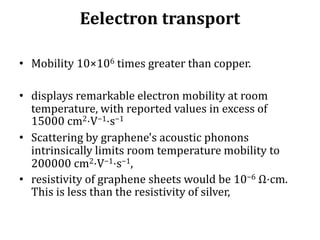 Eelectron transport
• Mobility 10×106 times greater than copper.
• displays remarkable electron mobility at room
temperature, with reported values in excess of
15000 cm2⋅V−1⋅s−1
• Scattering by graphene's acoustic phonons
intrinsically limits room temperature mobility to
200000 cm2⋅V−1⋅s−1,
• resistivity of graphene sheets would be 10−6 Ω⋅cm.
This is less than the resistivity of silver,
 