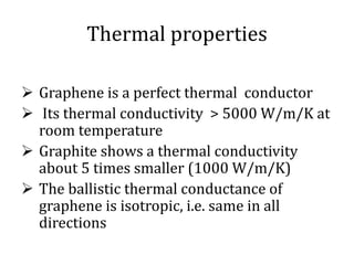 Thermal properties
 Graphene is a perfect thermal conductor
 Its thermal conductivity > 5000 W/m/K at
room temperature
 Graphite shows a thermal conductivity
about 5 times smaller (1000 W/m/K)
 The ballistic thermal conductance of
graphene is isotropic, i.e. same in all
directions
 