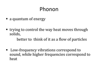 Phonon
 a quantum of energy
 trying to control the way heat moves through
solids,
better to think of it as a flow of particles
 Low-frequency vibrations correspond to
sound, while higher frequencies correspond to
heat
 