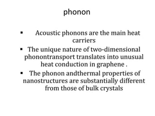 phonon
 Acoustic phonons are the main heat
carriers
 The unique nature of two-dimensional
phonontransport translates into unusual
heat conduction in graphene .
 The phonon andthermal properties of
nanostructures are substantially different
from those of bulk crystals
 