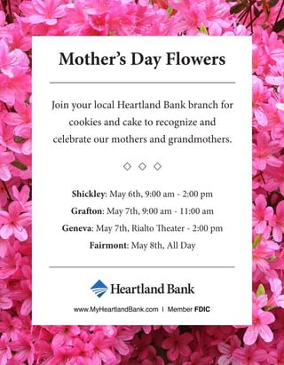 Mother’s Day Flowers
Join your local Heartland Bank branch for
cookies and cake to recognize and
celebrate our mothers and grandmothers.
Shickley: May 6th, 9:00 am - 2:00 pm
Grafton: May 7th, 9:00 am - 11:00 am
Geneva: May 7th, Rialto Theater - 2:00 pm
Fairmont: May 8th, All Day
www.MyHeartlandBank.com | Member FDIC
 
