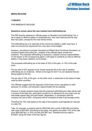 MEDIA RELEASE
11/09/2015
FOR IMMEDIATE RELEASE
Questions remain about the new resident land withholding tax
The IRD recently released an officials paper on Resident Land Withholding Tax, a
tax to apply to offshore sellers of residential land, who have held the land for less
than two years, (except for the main family home).
The withholding tax is an estimate of the income tax liability a seller may have. It
does not remove the requirement for a tax return to be lodged.
However, according to Leicester Gouwland of William Buck Christmas Gouwland, an
Auckland based accounting firm, analysis of the officials paper reveals four
problems. The proposed withholding is excessive; it places onerous responsibilities
on the lawyer or the conveyancing agent; it will apply to residents as well as offshore
sellers; it may leave creditors out of pocket.
The proposed withholding tax is the lower of 33% of the gain, or 10% of the sale
price.
The tax rate of 33% appears to be chosen because this is the rate of resident
withholding tax on dividends. Where is the logic for this? It is not residents that are
being subject to this tax.
The tax rate of 10% of the gain, on the other hand, is advanced on the basis of rates
used by other countries.
The Officials suggest that this approach of the lower of two calculations is both
because it is simple, and because it approximates the tax payable.
However a simple analysis shows that the proposed withholding tax rates will be well
in excess of the likely tax, particularly as there is no allowance for any costs such as
real estate agents fees and past losses. Regardless, in comparison with the
company tax rate of 28%, companies will be overtaxed at least 5 percentage points.
Therefore the 10% rate based on the sale of the property could logically be reduced
to under 5%.
Take, for example, a property sold for $500,000 with a profit of $50,000 and before
sale costs of $20,000. According to the paper, the options are either 10% of the sale
price ($50,000 tax), or 33% of profit ($16,667 tax). Therefore the tax owed is
$16,667, being the lower of the two figures.
 