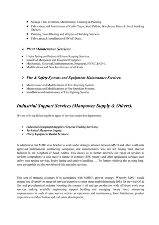  Storage Tank Erections, Maintenance, Cleaning & Painting.
 Fabrication and Installations of Cable Trays, Steel Pallets, Warehouse Gates & Steel Smoking
Shelters.
 Painting, Sand Blasting and all types of Welding Services.
 Fabrication & Installation of HVAC Ducts.
 Plant Maintenance Services:
 Hydro Jetting and Industrial House Keeping Services.
 Industrial Manpower and Equipment Supplies.
 Mechanical, Electrical, Instrumentation, Structural, HVAC & Civil.
 Modifications and New Installations of all kinds.
 Fire & Safety Systems and Equipment Maintenance Services:
 Maintenance and Modifications of Fire Alarming System.
 Maintenance and Modifications in Fire Sprinkler Systems.
 Installation and maintenance of Fire Fighting System.
Industrial Support Services (Manpower Supply & Others).
We are offering following three types of services under this department.
 Industrial Equipment Supplies (General Trading Services):
 Technical Manpower Supply:
 Heavy Equipment Rental Services:
In addition to that MMH also flexible to work under strategic alliance between MMH and other worth able
approved multinational contracting companies and manufacturers who are not having their erection
facilities in the Kingdom of Saudi Arabia. This allows us to further diversify our range of services to
perform comprehensive and massive nature of contract (EPC nature) and other specialized services such
utility hose testing services, hydro jetting and catalyst handling …. To further reinforce the existing long-
term partnership via the provision of this specialist services.
This sort of strategic alliances is in accordance with MMH’s growth strategy. Whereby MMH would
expand and diversify its range of services/expertise to meet them establishing trade links for the vital Oil &
Gas and petrochemical industry boosting the country’s oil and gas production with off-shore work over
services making available engineering support building and managing luxury hotel, pioneering
improvements in such diverse service sectors as operations and maintenance, food distribution, product
importation and distribution and real estate development,
 