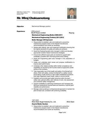 Page 1 of 2
Mr. Wiroj Choksamotong
Objective Mechanical Manager position
Experience 2005-present
BLCP Power Limited Rayong
Mechanical Engineering (Boiler) 2005-2011
Mechanical Engineering (Turbine) 2011-2012
Boiler Manager 2012-present
 Responsible for establish, plan and implement a preventive
maintenance program base on the Original manufactures
recommendations and review as necessary.
 Assess plant defects, plan and implement rectification ensuring that
the highest standards of quality and safety are achieved.
 Assist the Engineering plant area manager to define and develop
appropriate condition based maintenance strategies.
 Ensure that sufficient spare parts are stocked to support plant
availability consistent with minimizing stores stock holding.
 Assist the Engineering plant area manager in the preparation of
budgets.
 Initiate and undertake plant review and propose modifications to
improve plant performance.
 Undertake other related activities within his/her competence and
capabilities as required by the Function head to support the overall
activity of the company.
 Take reasonable care of the health and safety of him/herself and
others. Work with safety, conduct him/herself to a safety manner.
Avoid taking unsafe shortcut or fail to follow established procedure
that might negatively impact health, safety or environmental.
 Establish and promote good safety behaviors within the team -
safety rules, general safety, safe methods of work, risk assessment
and contractor safety management.
 Support availability by optimizing maintenance and managing risk.
Minimize maintenance induced faults and downtime. Improve plant
reliability and performance.
 Manage costs by taking an entrepreneurial approach to maintain the
plant at least cost, consistent with achieving availability
1997-2005
Khon Kaen Sugar Industry Co., Ltd. Khon Kaen
Head of Boiler Section
 Responsible for establish, plan and implement a preventive
maintenance program base on the Original manufactures
recommendations and review as necessary.
39/267 Moo 4 Tambol Tubma
Amphur Muang Rayong,
Rayong 21000
Mobile phone:081-7392425
E-mail:wiroj.ch@gmail.com
 