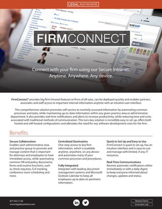 Connect with your firm using our Secure Intranet.
Anytime. Anywhere. Any device.
FirmConnect® provides big firm Intranet features to firms of all sizes, can be deployed quickly and enables partners,
associates and staff access to important internal information anytime with an intuitive user interface.
This comprehensive solution promotes self-service to routinely accessed information by automating common
processes and tasks, while maintaining up-to-date information within any given practice area or administrative
department. It also provides real-time notifications and alerts to increase productivity, while reducing time and costs
associated with traditional methods of communication. This turn-key solution is incredibly easy to set up, offers both
hosted and self-hosted configurations and alleviates the need for any software development costs for the firm.
Secure Collaboration
Enables each administrative area
and practice group to promote and
manage content that is important
for attorneys and employees to have
immediate access, while automating
common HR and policy documents,
forms and routine functions, such
as check requests, CLE tracking,
conference room scheduling and
more.
Centralized Destination
One-stop access to key firm
information, which is available
anytime, anywhere, on any device
and automates many of your
common processes and procedures.
 
Fully Integrated
Integrates with leading document
management systems and Microsoft
Outlook Calendar to keep all
employees up to date on pertinent
information.
Quick to Set Up and Easy to Use
FirmConnect is quick to set up, has an
intuitive interface and is easy-to-use
and manage with limited, if any, IT
resources.
Real-Time Communications
Receive automatic notifications either
immediately or with a daily digest
to keep everyone informed about
changes, updates and status.
FIRMCONNECT
Benefits
LEGAL ANYWHERE
877.553.1120
www.legalanywhere.com
Request Demo
Innovation Lab
 