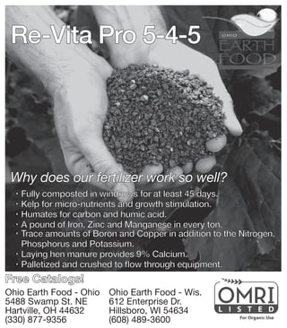 Re-Vita Pro 5-4-5
Why does our fertilizer work so well?
®® Fully composted in windrows for at least 45 days.
®® Kelp for micro-nutrients and growth stimulation.
®® Humates for carbon and humic acid.
®® A pound of Iron, Zinc and Manganese in every ton.
®® Trace amounts of Boron and Copper in addition to the Nitrogen, 	
	 Phosphorus and Potassium.
®® Laying hen manure provides 9% Calcium.
®® Palletized and crushed to flow through equipment.
Ohio Earth Food - Ohio
5488 Swamp St. NE
Hartville, OH 44632
(330) 877-9356
Ohio Earth Food - Wis.
612 Enterprise Dr.
Hillsboro, WI 54634
(608) 489-3600
Free Catalogs!
 