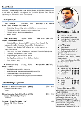 Career Goal:
To obtain a responsible position within growth-oriented progressive company where
I can utilize my Business Development and Customer Relation skills, with the
opportunity for performance based advancement
Job Experience:
Oihik Architect Mohakhali, Dhaka November 2015 – Present
Senior Officer, Business Development
 Maintaining & supervising liaison with different corporate clients
 Administrative duties: preparing reports, presentations
 Problem findings & come up with solutions
 Visited Market
Partex Star Group Tejgaon, Dhaka June 2013 – April 2015
Officer, Business Development
 Maintained liaison & supervised 350 corporate firms. Specially The
Architects firms, The Consulting firms and The Designing firms
 Generated new Business both in face to face meeting and over the
phone conversation
 Participated as a brand representative in consumer engagement programs
 Organized & coordinated Fairs & Events
 Prepared reports, presented sales growth
 Developed and maintained all the database of clients
 Achieved sales target
Mohammadi Group Nikunja, Dhaka March 2013 – May 2013
Junior Executive
 Identified new prospective customers
 Maintained good relationship with existing customers
 Understood product need of customers
 Made all arrangements to deliver product to the customers
EducationalQualification:
Bachelor of Business Administration (BBA) 2007 - 2011
East West University (EWU)
Finance
Higher Secondary School Certificate (HSC) 2004 - 2006
Dinajpur Adarsha College, Dinajpur
Commerce
Secondary School Certificate (SSC) 2004
Dinajpur Zilla School, Dinajpur
Science
Rezwanul Islam
+880 1717722352
md.rezwan01@gmail.com
House:44, Lane:1, Benaroshi-
Polli, Mirpur-10, Dhaka
Area of Strength:
 Goal oriented
 Good communication skill
 Well organized and able to
prioritize work loads
 Able to maintain service
excellence and positive attitude
under pressure
 Have strong Leadership ability
for effective team effort
Computer Skills:
 Microsoft Word
 Microsoft Excel
 Power Point
 Internet
Language Proficiency:
 Bengali
 English
 Hindi
Courses Covered in BBA:
-Composition and Communication
Skills (ENG 102)
-Business Communication (BUS 231)
-Organizational Behavior (MGT 251)
-International Business (ITB 301)
-Strategic Management (MGT 480)
-Human Resource Planning(HRM 411)
-Introduction to Management
Information System (MIS 101)
-Introduction to Computer (CSC 101)
 
