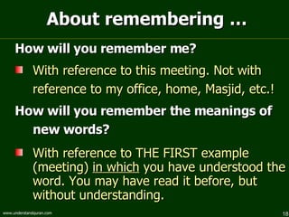 About remembering … How will you remember me? With reference to this meeting. Not with reference to my office, home, Masjid, etc.! How will you remember the meanings of new words? With reference to THE FIRST example (meeting)  in which  you have understood the word. You may have read it before, but without understanding. 