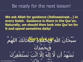 Be ready for the next lesson! We ask Allah for guidance (ihdinassiraat…) in every Salah.  Guidance is there in the Qur’an.  Naturally, we should then look into Qur’an for it and spend sometime daily!   Don’t give up!  سُبْحَانَ اللهِ وَبِحَمْدِهِ سُبْحَانَكَ اللهُمَّ وَبِحَمْدِكَ  نَشْهَدُ أَن لاَّ إِلَهَ إِلاَّ أَنْتَ نَسْتَغْفِرُكَ وَنَتُوبُ إِلَيْكَ 