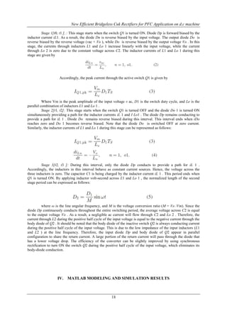 New Efficient Bridgeless Cuk Rectifiers for PFC Application on d.c machine
Stage 1[t0, t1 ], : This stage starts when the switch Q1 is turned ON. Diode Dp is forward biased by the
inductor current iL1. As a result, the diode Dn is reverse biased by the input voltage. The output diode Do is
reverse biased by the reverse voltage (vac + Vo ), while Do is reverse biased by the output voltage Vo . In this
stage, the currents through inductors L1 and Lo 1 increase linearly with the input voltage, while the current
through Lo 2 is zero due to the constant voltage across C2. The inductor currents of L1 and Lo 1 during this
stage are given by

Accordingly, the peak current through the active switch Q1 is given by

Where Vm is the peak amplitude of the input voltage v ac, D1 is the switch duty cycle, and Le is the
parallel combination of inductors L1 and Lo 1 .
Stage 2[t1, t2]: This stage starts when the switch Q1 is turned OFF and the diode Do 1 is turned ON
simultaneously providing a path for the inductor currents iL 1 and I Lo1 . The diode Dp remains conducting to
provide a path for iL 1 . Diode Do remains reverse biased during this interval. This interval ends when iDo
reaches zero and Do 1 becomes reverse biased. Note that the diode Do is switched OFF at zero current.
Similarly, the inductor currents of L1 and Lo 1 during this stage can be represented as follows:

Stage 3[t2, t3 ]: During this interval, only the diode Dp conducts to provide a path for iL 1 .
Accordingly, the inductors in this interval behave as constant current sources. Hence, the voltage across the
three inductors is zero. The capacitor C1 is being charged by the inductor current iL 1 . This period ends when
Q1 is turned ON. By applying inductor volt-second across L1 and Lo 1 , the normalized length of the second
stage period can be expressed as follows:

where ω is the line angular frequency, and M is the voltage conversion ratio (M = Vo /Vm). Since the
diode Dp continuously conducts throughout the entire switching period, the average voltage across C2 is equal
to the output voltage Vo . As a result, a negligible ac current will flow through C2 and Lo 2 . Therefore, the
current through L2 during the positive half cycle of the input voltage is equal to the negative current through the
body diode of Q2 . It should be noted that the body diode of the inactive switch Q2 is always conducting current
during the positive half cycle of the input voltage. This is due to the low impedance of the input inductors (L1
and L2 ) at the line frequency. Therefore, the input diode Dp and body diode of Q2 appear in parallel
configuration to share the return current. A large portion of the return current will pass through the diode that
has a lower voltage drop. The efficiency of the converter can be slightly improved by using synchronous
rectification to turn ON the switch Q2 during the positive half cycle of the input voltage, which eliminates its
body-diode conduction.

IV.

MATLAB MODELING AND SIMULATION RESULTS

18

 