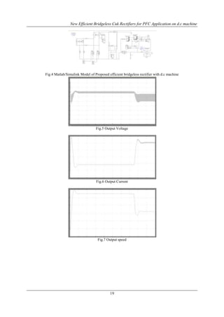 New Efficient Bridgeless Cuk Rectifiers for PFC Application on d.c machine

Fig.4 Matlab/Simulink Model of Proposed efficient bridgeless rectifier with d.c machine

Fig.5 Output Voltage

Fig.6 Output Current

Fig.7 Output speed

19

 