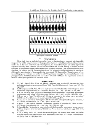 New Efficient Bridgeless Cuk Rectifiers for PFC Application on d.c machine

Fig 8 voltage of inductor l1&l2

Fig 9 voltage & current of inductor 3

V.

CONCLUSION

Three single-phase ac–dc bridgeless rectifiers based on Cuk topology are presented and discussed in
this paper. The validity and performance of the proposed topologies are verified by simulation and experimental
results. Due to the lower conduction and switching losses, the proposed topologies can further improve the
conversion efficiency when compared with the conventional Cuk PFC rectifier. Namely, to maintain the same
efficiency, the proposed circuits can operate with a higher switching frequency. Thus, additional reduction in the
size of the PFC inductor and EMI filter could be achieved. The proposed bridgeless topologies can improve the
efficiency by approximately 1.4% compared to the conventional PFC Cuk rectifier. The performance of two
types of the proposed topologies was verified on a 150Wexperimental prototype. The measured efficiency of the
prototype rectifier at 100 Vrms line and full load is above 93% with THD below 2%. Experimental results are
observed to be in good agreement with simulation results.

REFERENCES
[1].

[2].
[3].
[4].
[5].
[6].
[7].

[8].

W. Choi, J.Kwon, E. Kim, J. Lee, and B.Kwon, “Bridgeless boost rectifier with lowconduction losses
and reduced diode reverse-recovery problems,” IEEE Trans. Ind. Electron., vol. 54, no. 2, pp. 769–780,
Apr. 2007.
G. Moschopoulos and P. Kain, “A novel single-phase soft-switched rectifier with unity power factor
and minimal component count,” IEEE Trans.Ind. Electron., vol. 51, no. 3, pp. 566–575, Jun. 2004.
R.-L. Lin and H.-M. Shih, “Piezoelectric transformer based current-source charge-pump power-factorcorrection electronic ballast,” IEEE Trans.Power Electron., vol. 23, no. 3, pp. 1391–1400, May 2008.
S. Dwari and L. Parsa, “An efficient AC–DC step-up converter for lowvoltage energy harvesting,”
IEEE Trans. Power Electron., vol. 25, no. 8, pp. 2188–2199, Aug. 2010.
Y. Jang and M. Jovanovic, “A bridgeless PFC boost rectifier with optimized magnetic utilization,”
IEEE Trans. Power Electron., vol. 24, no. 1, pp. 85–93, Jan. 2009.
L. Huber, Y. Jang, and M. Jovanovic, “Performance evaluation of bridgeless PFC boost rectifiers,”
IEEE Trans. Power Electron., vol. 23, no. 3, pp. 1381–1390, May 2008.
B. Su and Z. Lu, “An interleaved totem-pole boost bridgeless rectifier with reduced reverse-recovery
problems for power factor correction,” IEEE Trans. Power Electron., vol. 25, no. 6, pp. 1406–1415,
Jun. 2010.
B. Su, J. Zhang, and Z. Lu, “Totem-pole boost bridgeless PFC rectifier with simple zero-current
detection and full-range ZVS operating at the boundary of DCM/CCM,” IEEE Trans. Power Electron.,
vol. 26, no. 2, pp. 427–435, Feb. 2011.

20

 