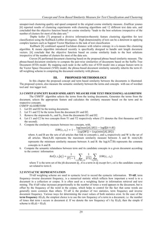 Concept and Term Based Similarity Measure for Text Classification and Clustering
unsupervised clustering quality and speed compared to the original cosine similarity measure. Zoulficar younes
[6] reported results of clustering experiments with clustering algorithms and 12 different text data sets, and
concluded that the objective function based on cosine similarity “leads to the best solutions irrespective of the
number of clusters for most of the data sets.”
Daphe koller [7] proposed a divisive information-theoretic feature clustering algorithm for text
classification using the Kullback-Leibler divergence. High dimensionality of text can be a deterrent in applying
complex learners such as Support Vector Machines to the task of text classification
Kullback [8] combined squared Euclidean distance with relative entropy in a k-means like clustering
algorithm. K means algorithm introduced recently is specifically designed to handle unit length document
vectors. [6] conclude that the objective function based on cosine similarity leads to the best solutions
irrespective of the number of clusters for most of the data sets.
Craven [9] performed document clustering based on the proposed phrase based similarity measure. The
phrase-based document similarity to compute the pair-wise similarities of documents based on the Suffix Tree
Document (STD) model. By mapping each node in the suffix tree of STD model into a unique feature term in
the Vector Space Document (VSD) model, the phrase-based document similarity naturally inherits the term tfidf weighting scheme in computing the document similarity with phrases.

III.

PROPOSED METHODOLOGY

In this chapter the proposed concept and term based similarity between the documents is illustrated.
The proposed system, also measure the semantic similarity between the terms and concepts with use of wordnet
tool and tree tagger tool.
3.1 CSMTP (CONCEPT BASED SIMILARITY MEASURE FOR TEXT PROCESSING) ALGORITHM
The CSMTP algorithm selects the terms from the testing documents, Generates the terms from the
document, selects the appropriate feature and calculates the similarty measure based on the term and its
respective concepts.
CSMTP ALGORITHM
1. Let D1 and D2 be the testing documents.
2. Let T1 and T2 be the terms from the document D1 and D2.
3. Remove the stopwords ST1 and ST2 from the documents D1 and D2.
4. Let C1 and C2 be two concepts from T1 and T2 respectively where (T1 denotes the first thesaurus and T2
the second).
5. Compute the similarity measure between two concepts, with,
log max 𝐴 , 𝐵 − log⁡ 𝐴 ∩ 𝐵 )
(
𝑆𝐼𝑀 𝑐 𝑖 , 𝑐 𝑘 = 1 −
𝐿𝑜𝑔 𝑊 − 𝐿𝑜𝑔(min 𝐴 , 𝐵 )
where A and B are the sets of all articles that link to concepts c i and ck respectively and W is the set of
all articles. Max(A,B) represents the maximum similarity measure between A and B. min(A,B)
represents the minimum similarity measure between A and B. the log(A  B) represents the common
concepts in A and B.
6. Compute the semantic relatedness between term and its candidate concepts in a given document according
to the context information
1
1
𝑅𝑒𝑙 𝑡, 𝑐 𝑖 𝑑 𝑗 =
𝑆𝐼𝑀(𝑐 𝑖 , 𝑐 𝑘 )
𝑇 −1
|𝐶𝑆 𝑙 |
𝑡 1 ∈𝑇&𝑡 1 ≠𝑡

𝐶 𝑘 ∈𝐶𝑆 𝑙

where T is the term set of the jth document dj , tl is a term in dj except for t, csl is the candidate concept
set related to term tl.
3.2 SYNTACTIC REPRESENTATION
Tf-idf weighting scheme are used in syntactic level to record the syntactic information. Tf–idf, term
frequency–inverse document frequency, is a numerical statistic which reflects how important a word is to a
document in a collection or corpus. It is often used as a weighting factor in information retrieval and text
mining. The tf-idf value increases proportionally to the number of times a word appears in the document, but is
offset by the frequency of the word in the corpus, which helps to control for the fact that some words are
generally more common than others. Tf–idf is the product of two statistics, term frequency and inverse
document frequency. Various ways for determining the exact values of both statistics exist. In the case of the
term frequency tf(t,d), the simplest choice is to use the raw frequency of a term in a document, i.e. the number
of times that term t occurs in document d. If we denote the raw frequency of t by f(t,d), then the simple tf
scheme is tf(t,d) = f(t,d).

29

 
