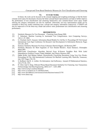 Concept and Term Based Similarity Measure for Text Classification and Clustering
VI.
FUTURE WORK
In future, the work can be focused on the concept mapping and weighting technology to find the better
concept vector space for documents, because the better concept-based representation can help to further improve
the performance of text classification and clustering framework.a new semantic-based vector space model
utilizing the category information can also be exploited. Afterwards, two-way representation model can be
extended to three-way model containing term, concept and category information respectively. CTSMTP will
also be improved to fit the three-way model and achieve more predominant text classification and clustering
performance.
REFERENCES
[1].
[2].
[3].

[4].
[5].
[6].
[7].

[8].
[9].
[10].
[11].
[12].
[13].

Similarity Measures For Text Document Clustering Anna Huang 2008.
F. Sebastiani. Machine Learning In Automated Text Categorization. Acm Computing Surveys,
34(1):1–47, 2002.
S. Clinchant And E. Gaussier. Information-Based Models For Ad Hoc Ir. Proceedings Of 33rd Annual
International Acm Sigir Conference On Research And Development In Information Retrieval, Pages
234–241, 2010.
Sentence Similarity Measures For Essay Coherence Derrick Higgins ,Jill Burstein,2007
Similarity Measures for Short Segments of Text Donald Metzler1, Susan Dumais2, Christopher
Meek,2007
Multi-Label Classification Algorithm Derived From K-Nearest Neighbor Rule With Label
Dependencies Zoulficar Younes, Fahed Abdallah, And Thierry Denoeux,2003
Daphe Koller And Mehran Sahami, Hierarchically Classifying Documents Using Very Few Words,
Proceedings Of The 14th International Conference On Machine Learning (Ml), Nashville, Tennessee,
July 1997, Pages 170-178.
S. Kullback And R. A. Leibler. On Information And Sufficiency. Annuals Of Mathematical Statistics,
22(1):79–86, 1951.
H. Chim And X. Deng. Efficient Phrase-Based Document Similarity For Clustering. Ieee Transactions
On Knowledge And Data Engineering, 20(9):1217 – 1229, 2008.
http://web.ist.utl.pt/ acardoso/datasets/.
http://www.cs.technion.ac.il/ ronb/thesis.html.
http://www.daviddlewis.com/resources/testcollections/reuters21578/
http://www.dmoz.org/

33

 