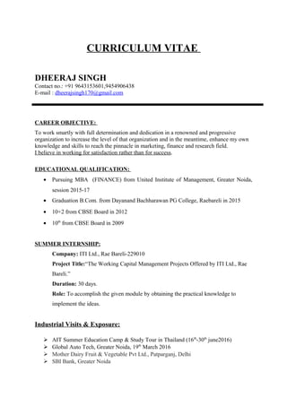 CURRICULUM VITAE
DHEERAJ SINGH
Contact no.: +91 9643153601,9454906438
E-mail : dheerajsingh170@gmail.com
CAREER OBJECTIVE:
To work smartly with full determination and dedication in a renowned and progressive
organization to increase the level of that organization and in the meantime, enhance my own
knowledge and skills to reach the pinnacle in marketing, finance and research field.
I believe in working for satisfaction rather than for success.
EDUCATIONAL QUALIFICATION:
• Pursuing MBA (FINANCE) from United Institute of Management, Greater Noida,
session 2015-17
• Graduation B.Com. from Dayanand Bachharawan PG College, Raebareli in 2015
• 10+2 from CBSE Board in 2012
• 10th
from CBSE Board in 2009
SUMMER INTERNSHIP:
Company: ITI Ltd., Rae Bareli-229010
Project Title:“The Working Capital Management Projects Offered by ITI Ltd., Rae
Bareli.”
Duration: 30 days.
Role: To accomplish the given module by obtaining the practical knowledge to
implement the ideas.
Industrial Visits & Exposure:
 AIT Summer Education Camp & Study Tour in Thailand (16th
-30th
june2016)
 Global Auto Tech, Greater Noida, 19th
March 2016
 Mother Dairy Fruit & Vegetable Pvt Ltd., Patparganj, Delhi
 SBI Bank, Greater Noida
 