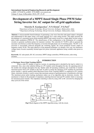 International Journal of Engineering Research and Development
e-ISSN: 2278-067X, p-ISSN: 2278-800X, www.ijerd.com
Volume 9, Issue 4 (December 2013), PP. 25-29

Development of a MPPT-based Single Phase PWM Solar
String Inverter for AC output for off grid applications
Manisha R. Kandgaonkar1, N.N.Shinde2, P.S.Patil3
1

Department of Energy Technology, Shivaji University, Kolhapur,.Maharashtra, India.
Department of Energy Technology, Shivaji University, Kolhapur, Maharashtra, India.

2,3

Abstract: A microcontroller based technique of generating a sine wave from the solar panel output is designed
and implemented in this paper using a two-stage topology for a solar string inverter. This paper presents the
development of a maximum power point tracking (MPPT) and control circuit for a single phase inverter using a
pulse width modulation (PWM) IC. The attractiveness of this configuration is the elimination of a complex
circuitry to generate oscillation pulses for transistor switches. The controller IC TL494 is able to generate the
necessary waveforms to control the frequency of inverter through proper use of switching pulse. The DC to AC
inversion is successfully achieved alongside the switching signals; the circuit produced inverter output of
frequency nearly 50 Hz. The main objective of the proposed technique is to design a low cost, low harmonics
voltage source inverter essentially focused upon low power electronic appliances using variable solar power as
inputs.
Keywords: AC solar panels, DC-AC converters, MPPT charge controllers, PWM inverters, solar string
inverters.

I.

INTRODUCTION

a) Maximum Power Point Tracking (MPPT)
When a solar PV module is used in a system, its operating point is decided by the load to which it is
connected. Also, since solar radiation falling on a PV module varies throughout the day, the operating point of
the module also changes throughout the day. Ideally under all operating conditions, one would like to transfer
maximum power from a PV module to the load. In order to ensure the operation of PV modules for maximum
power transfer, a special method called Maximum Power Point Tracking (MPPT) is employed in PV systems
where, electronic circuitry is used to ensure that maximum amount of generated power is transferred to the load.
The maximum power point tracking mechanism makes use of an algorithm and an electronic circuitry. The
mechanism is based on the principle of impedance matching between load and PV module which is necessary
for maximum power transfer. This impedance matching is done by using a DC to DC converter by changing the
duty cycle (d) of the switch.

Fig.1 Block diagram of the MPPT algorithm along with the circuit.

25

 