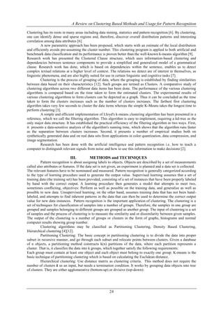 A Review on Clustering Based Methods and Usage for Pattern Recognition
Clustering has its roots in many areas including data mining, statistics and pattern recognition [6]. By clustering,
one can identify dense and sparse regions and, therefore, discover overall distribution patterns and interesting
correlation among data attributes [6].
A new parametric approach has been proposed, which starts with an estimate of the local distribution
and efficiently avoids pre-assuming the cluster number. This clustering program is applied to both artificial and
benchmark data classification and its performance is proven better than the well-known k-means algorithm [9].
Research work has presented the Clustered Clause structure, which uses information-based clustering and
dependencies between sentence components to provide a simplified and generalized model of a grammatical
clause. Research work has done, which is based on dependencies within the sentence, enables us to detect
complex textual relations at a higher level of context. The relations we detect are of interest in themselves, as
linguistic phenomena, and are also highly suited for use in certain linguistic and cognitive tasks [7].
Clustering is the process of grouping of data, where the grouping is established by finding similarities
between data based on their characteristics [12]. Such groups are termed as Clusters. A comparative study of
clustering algorithms across two different data items has been done. The performance of the various clustering
algorithms is compared based on the time taken to form the estimated clusters. The experimental results of
various clustering algorithms to form clusters can be depicted as a graph. Thus it can be concluded as the time
taken to form the clusters increases such as the number of clusters increases. The farthest first clustering
algorithm takes very few seconds to cluster the data items whereas the simple K-Means takes the longest time to
perform clustering [3].
A simple and efficient implementation of Lloyd's k-means clustering algorithm has been presented in a
reference, which we call the filtering algorithm. This algorithm is easy to implement, requiring a kd-tree as the
only major data structure. It has established the practical efficiency of the filtering algorithm in two ways. First,
it presents a data-sensitive analysis of the algorithm's running time, which shows that the algorithm runs faster
as the separation between clusters increases. Second, it presents a number of empirical studies both on
synthetically generated data and on real data sets from applications in color quantization, data compression, and
image segmentation.
Research has been done with the artificial intelligence and pattern recognition i.e. how to teach a
computer to distinguish relevant signals from noise and how to use this information to make decisions [2].

III.

METHODS and TECHNIQUES

Pattern recognition is about assigning labels to objects. Objects are described by a set of measurements
called also attributes or features. If the data set is not given, an experiment is planned and a data set is collected.
The relevant features have to be nominated and measured. Pattern recognition is generally categorized according
to the type of learning procedure used to generate the output value. Supervised learning assumes that a set of
training data (the training set) has been provided, consisting of a set of instances that have been properly labeled
by hand with the correct output. A learning procedure then generates a model that attempts to meet two,
sometimes conflicting, objectives: Perform as well as possible on the training data, and generalize as well as
possible to new data. Unsupervised learning, on the other hand, assumes training data that has not been handlabeled, and attempts to find inherent patterns in the data that can then be used to determine the correct output
value for new data instances. Pattern recognition is the important application of clustering. The clustering is a
set of techniques for classification of samples into a number of groups. Therefore, the samples in one group are
grouped and samples belonging to different groups are grouped as another group. The input of clustering is a set
of samples and the process of clustering is to measure the similarity and or dissimilarity between given samples.
The output of the clustering is a number of groups or clusters in the form of graphs, histograms and normal
computer results showing group number.
Clustering algorithms may be classified as Partitioning Clustering, Density Based Clustering,
Hierarchical clustering [4][12].
Partitioning Clustering: The basic concept in partitioning clustering is to divide the data into proper
subset in recursive manner, and go through each subset and relocate points between clusters. Given a database
of n objects, a partitioning method constructs k(n) partitions of the data, where each partition represents a
cluster. That is, it classifies the data into k groups, which together satisfy the following requirements:
Each group must contain at least one object and each object must belong to exactly one group. K-means is the
basic technique of partitioning clustering which is based on calculating the Euclidean distance.
Hierarchical clustering: Use distance matrix as clustering criteria. This method does not require the
number of clusters k as an input, but needs a termination condition. It works by grouping data objects into tree
of clusters. They are either agglomerative (bottom-up) or divisive (top-down):

24

 