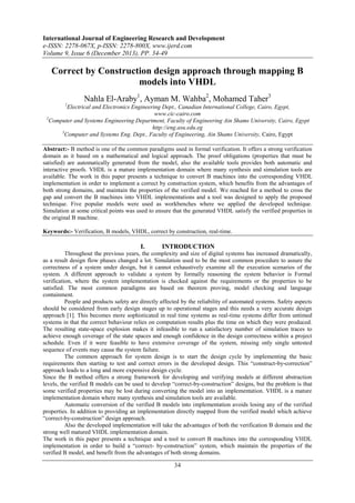 International Journal of Engineering Research and Development
e-ISSN: 2278-067X, p-ISSN: 2278-800X, www.ijerd.com
Volume 9, Issue 6 (December 2013), PP. 34-49

Correct by Construction design approach through mapping B
models into VHDL
Nahla El-Araby1, Ayman M. Wahba2, Mohamed Taher3
1

Electrical and Electronics Engineering Dept., Canadian International College, Cairo, Egypt,
www.cic-cairo.com
2
Computer and Systems Engineering Department, Faculty of Engineering Ain Shams University, Cairo, Egypt
http://eng.asu.edu.eg
3
Computer and Systems Eng. Dept., Faculty of Engineering, Ain Shams University, Cairo, Egypt
Abstract:- B method is one of the common paradigms used in formal verification. It offers a strong verification
domain as it based on a mathematical and logical approach. The proof obligations (properties that must be
satisfied) are automatically generated from the model, also the available tools provides both automatic and
interactive proofs. VHDL is a mature implementation domain where many synthesis and simulation tools are
available. The work in this paper presents a technique to convert B machines into the corresponding VHDL
implementation in order to implement a correct by construction system, which benefits from the advantages of
both strong domains, and maintain the properties of the verified model. We reached for a method to cross the
gap and convert the B machines into VHDL implementations and a tool was designed to apply the proposed
technique. Five popular models were used as workbenches where we applied the developed technique.
Simulation at some critical points was used to ensure that the generated VHDL satisfy the verified properties in
the original B machine.
Keywords:- Verification, B models, VHDL, correct by construction, real-time.

I.

INTRODUCTION

Throughout the previous years, the complexity and size of digital systems has increased dramatically,
as a result design flow phases changed a lot. Simulation used to be the most common procedure to assure the
correctness of a system under design, but it cannot exhaustively examine all the execution scenarios of the
system. A different approach to validate a system by formally reasoning the system behavior is Formal
verification, where the system implementation is checked against the requirements or the properties to be
satisfied. The most common paradigms are based on theorem proving, model checking and language
containment.
People and products safety are directly affected by the reliability of automated systems. Safety aspects
should be considered from early design stages up to operational stages and this needs a very accurate design
approach [1]. This becomes more sophisticated in real time systems as real-time systems differ from untimed
systems in that the correct behaviour relies on computation results plus the time on which they were produced.
The resulting state-space explosion makes it infeasible to run a satisfactory number of simulation traces to
achieve enough coverage of the state spaces and enough confidence in the design correctness within a project
schedule. Even if it were feasible to have extensive coverage of the system, missing only single untested
sequence of events may cause the system failure.
The common approach for system design is to start the design cycle by implementing the basic
requirements then starting to test and correct errors in the developed design. This “construct-by-correction”
approach leads to a long and more expensive design cycle.
Since the B method offers a strong framework for developing and verifying models at different abstraction
levels, the verified B models can be used to develop “correct-by-construction” designs, but the problem is that
some verified properties may be lost during converting the model into an implementation. VHDL is a mature
implementation domain where many synthesis and simulation tools are available.
Automatic conversion of the verified B models into implementation avoids losing any of the verified
properties. In addition to providing an implementation directly mapped from the verified model which achieve
“correct-by-construction” design approach.
Also the developed implementation will take the advantages of both the verification B domain and the
strong well matured VHDL implementation domain.
The work in this paper presents a technique and a tool to convert B machines into the corresponding VHDL
implementation in order to build a “correct- by-construction” system, which maintain the properties of the
verified B model, and benefit from the advantages of both strong domains.

34

 