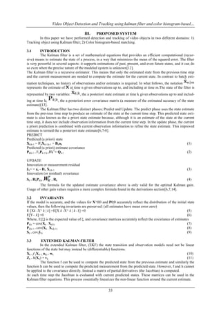 Video Object Detection and Tracking using kalman filter and color histogram-based…
III.

PROPOSED SYSTEM

In this paper we have performed detection and tracking of video objects in two different domains: 1)
Tracking object using Kalman filter; 2) Color histogram-based matching.
3.1

INTRODUCTION
The Kalman filter is a set of mathematical equations that provides an efficient computational (recursive) means to estimate the state of a process, in a way that minimizes the mean of the squared error. The filter
is very powerful in several aspects: it supports estimations of past, present, and even future states, and it can do
so even when the precise nature of the modeled system is unknown[12].
The Kalman filter is a recursive estimator. This means that only the estimated state from the previous time step
and the current measurement are needed to compute the estimate for the current state. In contrast to batch estimation techniques, no history of observations and/or estimates is required. In what follows, the notation
represents the estimate of at time n given observations up to, and including at time m.The state of the filter is
represented by two variables:

, the a posteriori state estimate at time k given observations up to and includ-

ing at time k;
, the a posteriori error covariance matrix (a measure of the estimated accuracy of the state
estimate)[13].
The Kalman filter has two distinct phases: Predict and Update. The predict phase uses the state estimate
from the previous time step to produce an estimate of the state at the current time step. This predicted state estimate is also known as the a priori state estimate because, although it is an estimate of the state at the current
time step, it does not include observation information from the current time step. In the update phase, the current
a priori prediction is combined with current observation information to refine the state estimate. This improved
estimate is termed the a posteriori state estimate[6,7-8].
PREDICT
Predicted (a priori) state
Xk|k-1 = FkXk-1|k-1 + Bkuk
(1)
Predicted (a priori) estimate covariance
Pk|k-1 = FkPk-1/k-1FkT+ Qk-1
(2)
UPDATE
Innovation or measurement residual
ỹk= = zk - Hk Xk|k-1
Innovation (or residual) covariance
Sk = HkPk|k-1

(3)

+ Rk

(4)

The formula for the updated estimate covariance above is only valid for the optimal Kalman gain.
Usage of other gain values requires a more complex formula found in the derivations section[6,7,14].
3.2
INVARIANTS
If the model is accurate, and the values for X^0|0 and P0|0 accurately reflect the distribution of the initial state
values, then the following invariants are preserved: (all estimates have mean error zero)
E [Xk -X^ k | k] =E[X k -X^ k | k -1] =0
(5)
E[Y~ k] =0
(6)
Where, E[ξ] is the expected value of ξ, and covariance matrices accurately reflect the covariance of estimates
Pk|k = cov(Xk - Xk|k)
(7)
Pk|k-1 = cov(Xk - Xk|k-1)
(8)
Sk = cov(ỹk)
(9)
3.3

EXTENDED KALMAN FILTER
In the extended Kalman filter, (EKF) the state transition and observation models need not be linear
functions of the state but may instead be (differentiable) functions.
Xk = f (Xk-1, uk) + wk
(10)
Zk = h(Xk) + vk
(11)
The function f can be used to compute the predicted state from the previous estimate and similarly the
function h can be used to compute the predicted measurement from the predicted state. However, f and h cannot
be applied to the covariance directly. Instead a matrix of partial derivatives (the Jacobian) is computed.
At each time step the Jacobian is evaluated with current predicted states. These matrices can be used in the
Kalman filter equations. This process essentially linearizes the non-linear function around the current estimate.

33

 
