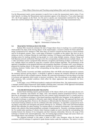 Video Object Detection and Tracking using kalman filter and color histogram-based…
Use the Measurement matrix source parameter to specify how to enter the measurement matrix values. If you
select Specify via dialog, the Measurement matrix parameter appears in the dialog box. If you select Input port
<H>, the H port appears on the block. Use this port to specify your measurement matrix[4,5-6]. Fig 2.8(b)
shows how well the Kalman Filter was able to estimate the position, in spite of the large measurement noise.

Fig.3.1:

Performance of kalman filter

3.4

TRACKING WITH KALMAN FILTERS
Kalman filter recursively estimates the state of target object; hence in tracking it is a useful technique
which predicts the states of the moving objects. In the original paper, a recursive solution for linear optimal filtering is proposed by R.E. Kalman in 1960. Since then, an extensive research has been done in various domains
such as in navigation systems. Thus, a wide range of literature is available on this subject. But, here we are limiting our review to Kalman filtering for multi-object tracking. [15].Nguyen used Kalman filter in distributed
tracking system for tracking multiple moving people in a room using multiple cameras, whereas Chang used
both Bayesian network and Kalman filtering to solve the correspondence problem between multiple objects. In,
a video surveillance system is proposed where detection, recognition and tracking of object is carried out. However, multiple objects are tracked by using the c-constant velocity Kalman algorithm. The performance of the
approach is dependent on the proposed detection and recognition algorithms. In another work, vector Kalman is
proposed for tracking objects. In this paper, separate methods for occlusion and merge are applied to handle the
confusing situations. Further states of the corresponding moving objects are searched using spiral searching
prior to tracking.
More recently Czyzewski and Dalka used Kalman filter with RGB color-based approach to measure
the similarity between moving objects. A threshold is applied to measure the similarity between the detected
regions which fails in fully occluded scenarios. Besides, the contextual information of moving objects is lost due
to occlusion and separation which results in incorrect correlation. Also, this technique is not suitable under the
light variations, fully occluded conditions which affect the object appearance and consequently the histogram[16,17-18].
In this paper, a new CWHI based method is employed with Kalman filter. The implementation contains
a manager oriented logical framework which handles confusing states, associates CWHI approach with Kalman
tracker, and ensure tracking of moving objects during the entire process.
3.5

COLOR HISTOGRAM-BASED TRACKING
Feature-based matching requires good description of the objects which can be used under diverse conditions. The commonly used features are shape, color, and temporal (motion) properties[19,20-21]. Each of
them has its advantages and disadvantages but the color contains useful information and it is visually perceivable as well. A well-known technique is color-based matching using RGB color histogram. In this approach, color histogram technique is exploited to efficiently match objects through indexing. This approach has been used
for various tracking algorithms. However, the robustness is affected under the illumination variation[22,23-36].
Color-based tracking methods can also be combined with other techniques. An algorithm is proposed for tracking objects using both color histogram and particle filtering by Liu. Similarly, Limin used color-based Kalman
particle filter algorithm for object tracking. For tracking objects in cluttered environments, a hue-saturation histogram with a particle filter based probabilistic technique is implemented in. Recently, a technique proposed by
Jia. For number plate matching of vehicles where Gaussian weights are used to develop the corresponding relationship between the distance of two histograms and their Gaussian relationship. However, the scope of this
technique is limited to the selected application. Also, for tracking high resolution images and scenes which contain multiple objects, this technique is not efficient computationally[37,38-41].
The proposed technique in this paper is based on HSV color histogram where the fused colorcorrelation with HI technique is exploited to guide Kaman tracker under the confusions. The motive is to pro-

34

 