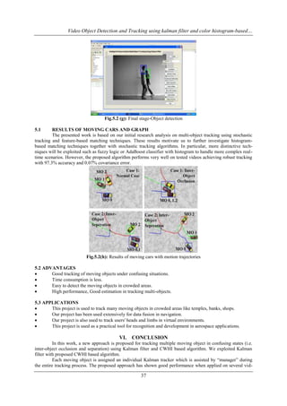 Video Object Detection and Tracking using kalman filter and color histogram-based…

Fig.5.2 (g): Final stage-Object detection
5.1

RESULTS OF MOVING CARS AND GRAPH
The presented work is based on our initial research analysis on multi-object tracking using stochastic
tracking and feature-based matching techniques. These results motivate us to further investigate histogrambased matching techniques together with stochastic tracking algorithms. In particular, more distinctive techniques will be exploited such as fuzzy logic or AdaBoost classifier with histogram to handle more complex realtime scenarios. However, the proposed algorithm performs very well on tested videos achieving robust tracking
with 97.3% accuracy and 0.07% covariance error.

Fig.5.2(h): Results of moving cars with motion trajectories
5.2 ADVANTAGES

Good tracking of moving objects under confusing situations.

Time consumption is less.

Easy to detect the moving objects in crowded areas.

High performance, Good estimation in tracking multi-objects.
5.3 APPLICATIONS

This project is used to track many moving objects in crowded areas like temples, banks, shops.

Our project has been used extensively for data fusion in navigation.

Our project is also used to track users' heads and limbs in virtual environments.

This project is used as a practical tool for recognition and development in aerospace applications.

VI. CONCLUSION
In this work, a new approach is proposed for tracking multiple moving object in confusing states (i.e.
inter-object occlusion and separation) using Kalman filter and CWHI based algorithm. We exploited Kalman
filter with proposed CWHI based algorithm.
Each moving object is assigned an individual Kalman tracker which is assisted by “manager” during
the entire tracking process. The proposed approach has shown good performance when applied on several vid-

37

 