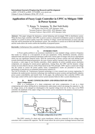 International Journal of Engineering Research and Development
e-ISSN: 2278-067X, p-ISSN: 2278-800X, www.ijerd.com
Volume 9, Issue 8 (January 2014), PP. 25-33

Application of Fuzzy Logic Controller in UPFC to Mitigate THD
in Power System
1

T. Ranga, 2S. Anupama, 3K. Hari Nath Reddy
1

PG Student, Dept of EEE, AITS, Rajampet, India
Assistant Professor, Dept of EEE, AITS, Rajampet, India
3
Assistant Professor, Dept of EEE, AITS, Rajampet, India
2

Abstract:- This paper mitigate the harmonics, current balancing and investigate THD in distribution system.
When the fuzzy logic controller with UPFC in power system is connected to distribution system to maintain the
stability of a system in power quality issues like variation of voltage, current and harmonics at source side and
load side will be penetrated into the distribution system. The simulation is carried out in MATLAB SIMULINK
and the results shows the results confirm the feasibility of proposed system.
Keywords:- Unified power flow controller (UPFC), Total harmonics distortion (THD),

I.

INTRODUCTION

A Power quality problem is an occurrence manifested as a non standard voltage, current or frequency
that results in a failure or a mis-operation of end user equipments. Utility distribution networks, sensitive
industrial loads and critical commercial operations suffer from various types of outages and service interruptions
which can cost significant financial losses. With the restructuring of power systems and with shifting trend
towards distributed and dispersed generation, the issue of power quality is going to take newer dimensions [6].
At present, a wide range of very flexible controllers, which capitalize on newly available power electronics
components, are emerging for custom power applications. Among these, the UPFC and the dynamic voltage
restorer are most effective devices, both of them based on the VSC principle. UPFC injects a current and voltage
into the system to correct the power quality issues. Comprehensive results are presented to assess the
performance of each device as a potential custom power solution [3].
The FACTS (Flexible AC Transmission Systems) technology is a new research area in power engineering. It
introduces the modern power electronic technology into traditional ac power systems and significantly enhances
power system controllability and transfer limit. In this paper, the unified power flow controller (UPFC) with
fuzzy logic control will be used to improve power system dynamic behavior after a system disturbance [1].

II.

BASIC CONFIGURATION AND OPERATION OF UPFC:

a.

Basic Configuration:
UPFC is a combination of a shunt compensator and series compensation. It acts as a shunt
compensating and a phase shifting device simultaneously under proper control can manage the capacitor i.e., the
dc voltage source, to be charged (or discharged) to the required voltage level [2]. In this way, or by PWM
controller, the amplitude of the output voltage of the inverter can be controlled for the purpose of reactive power
generation or absorption.

Fig. 1 Principle configuration of an UPFC
The UPFC consists of a shunt and a series transformer, which are connected via two voltage source
converters with a common DC-capacitor. The DC-circuit allows the active power exchange between shunt and

25

 