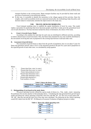 Developing the Accessibility Levels of Rural Area
41
transport facilities to the existing points. Better transport facilities may be provided by better roads and
provision of motorized or non-motorized vehicles.
e) In this way, it is possible to identify the necessities in the villages against all the activities. Since the
weights, and overall accessibility levels are expressed numerically, the methodology helps the policy and
decision makers to numerically calculate the improvement in the study area.
VIII. TRAVEL DEMAND MODELING
Travel demand modeling aims to establish the spatial distribution of travel by zones. This model
implies a procedure for predicting what travel decisions people would like to make given the generalized travel
cost of each alternatives. The base decisions include the choice of destination, the choice of the mode.
A. Frater’s Growth Factor Model
According to this method, the total trips for each zone are distributed to different activities, according
to relative attractiveness of each movement. Thus, the future trips estimated for any zone would be distributed to
the movements involving that zone in proportion to the existing trips between it and each other zone
B. Assessment of growth factor
The assessment of growth factor is taken from the growth of population, here we are taken 5 years for
future trip generation and the value is 4.9.% is the maximum growth in the past five years and in proportion to
the expected growth of each other zone. it is calculated by using equation
Where
Ti-j = Future trips from zone i to zone j
ti-j = Present trips from zone i to zone j
Pi = Future trips produced at zone i
pi = Present trips attracted at zone i
Ai = Future trips attracted to zone j
aj = Present trips attracted to j
k = Total numbers of zones
Table 5. Shows the future trips
Palakandyam Santa Uriti Reddipeta Lolugu Echerla
1042.3 1079.8 3551.7 3391.5 6430.5
C. Distinguishing of cost based on the mode choice
The given individual traveler offered by a given mode of choice (i.e., Trip , mode , route) measuring
the preference the traveler attaches to that particular choice. Considering the trips generated from growth factor
model and taking the vehicle operating costs(VOC) from the code IRC SP : 30. The cost of each mode (2W ,
3W ,4W , Bus) per trip and the total cost of the trips were calculated. The following are the vehicle operating
costs(VOC) taken from the IRC SP : 30 (Manual on Economic Evaluation of highway projects in india).
Table 6. Shows the vehicle operating costs
Mode VOC
2W 1.31
3W 2.21
4W 3.44
Bus 9.89
 
