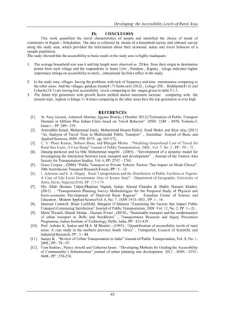 Developing the Accessibility Levels of Rural Area
43
IX. CONCLUSION
This work quantified the travel characteristics of people and identified the choice of mode of
commuters in Rajam - Srikakulam. The data is collected by means of a household survey and onboard survey
along the study area, which provided the information about their economic status and travel behavior of a
sample population.
The study showed that the accessibility to basic needs in the study area is highly inadequate.
1. The average household size was 6 and trip length were observed as 20 km from their origin to destination
points from each village and the respondents in Santa Uriti , Ponduru , Rapaka , lologu indicated higher
importance ratings on accessibility to work, , educational facilities office in the study.
2. In the study area, villages having the problems with lack of frequency and time maintenance comparing to
the other areas. And the villages, palakan dyam(41.7) Santa uriti (38.2) , Lolugu (39) , Reddipeta(41.6) and
Echerla (38.3) are having low accessibility levels comparing to the ranges given in table 5.1.3.
3. The future trip generation with growth factor method shown maximum increase comparing with the
present trips , highest is lolugu 11.4 times comparing to the other areas here the trip generation is very high
REFERENCES
[1]. Ar Anuj Jaiswal, Ashutosh Sharma, Jigyasa Bisaria, ( October 2012),“Estimation of Public Transport
Demand in Million Plus Indian Cities based on Travel Behavior”. ISSN: 2249 – 8958, Volume-2,
Issue-1 , PP :249 - 259.
[2]. Amiruddin Ismail, Mohammad Ganji, Mohammad Hesam Hafezi, Foad Shokri and Riza Atiq (2012)
“An Analysis of Travel Time in Multimodal Public Transport” , Australian Journal of Basic and
Applied Sciences, ISSN 1991-8178 , pp: 165-172,.
[3]. C. V. Phani Kumar, Debasis Basu, and Bhargab Maitra . “Modeling Generalized Cost of Travel for
Rural Bus Users: A Case Study” Journal of Public Transportation, 2004 , Vol. 7, No. 2 , PP : 59 – 72 .
[4]. Danang parikesit and La Ode Muhammad magribi . (2005) . “Development of a dynamic model for
investigating the Interaction between rural transport and development” , Journal of the Eastern Asia
Society for Transportation Studies. Vol. 6, PP: 2747 – 2761.
[5]. Grace Corpuz , (2006) “Public Transport or Private Vehicle: Factors That Impact on Mode Choice”.
30th Australasian Transport Research Forum, PP : 1 - 11.
[6]. J. Aderamo and S. A. Magaji Rural Transportation and the Distribution of Public Facilities in Nigeria:
A Case of Edu Local Government Area of Kwara State” . Department of Geography, University of
Ilorin, Ilorin, Nigeria(2010). PP: 171-179.
[7]. Mir Aftab Hussain Talpur,Madzlan Napiah, Imtiaz Ahmed Chandio & Shabir Hussain Khahro.
(2012) . “Transportation Planning Survey Methodologies for the Proposed Study of Physical and
Socio-economic Development of Deprived Rural Regions” Canadian Center of Science and
Education.. Modern Applied ScienceVol. 6, No. 7 , ISSN 1913-1852 , PP :1 - 16 .
[8]. Mairead Cantwell, Brian Caulfield, Margaret O’Mahony “Examining the Factors that Impact Public
Transport Commuting Satisfaction” Journal of Public Transportation, 2009 Vol. 12, No. 2, PP :1 - 21 .
[9]. Marie Thynell, Dinesh Mohan , Geetam Tiwari , (2010) , “Sustainable transport and the modernisation
of urban transport in Delhi and Stockholm” , Transportation Research and Injury Prevention
Programme, Indian Institute of Technology, Delhi, India ,PP : 421-429 .
[10]. Prof. Ashoke K. Sarkar and M.A. M Mashiri , (1995) , “Quantification of accessibility levels of rural
areas: A case study in the northern province South Africa” , Transportek, Council of Scientific and
Industrial Research, PP : 1 - 44.
[11]. Sanjay K . “Review of Urban Transportation in India” Journal of Public Transportation, Vol. 8, No. 1,
2005 , PP : 79 - 97.
[12]. Tom Seekins , Nancy Arnold and Catherine Ipsen . “Developing Methods for Grading the Accessibility
of Communality’s Infrastructure” journal of urban planning and development. 2012 , ISSN : 0733-
9488 , PP : 270-276.
 