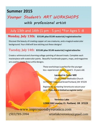 Summer 2015
Younger Student's ART WORKSHOPS
with professional artist
Veronica Lake
Discover the beauty of creating copper art sea creatures, and a magical watercolor
background. Your child will love etching out these designs!
Tuesday, July 14th: $35.00 plus $5.00 material/registrationfee
Create a whimsicaland charming collage painting of desserttreats. Complete each
masterpiece with watercolor paints. Beautiful handmade papers, maps, and magazines
are used to create these artful designs.
These workshops is perfectfor the younger
less- experienced student aged 5 - 8 years old.
Located in Cedar Mill
ChristUnited Methodist Church
12755 NW Dogwood StreetPortland, OR 97229
Register by contacting Veronicato secure your
spot. Class size is limitedsoregister early!
Veronica Lake
12900 NW Lovejoy Ct. Portland, OR 97229
www.impressionsbyveronica.com
(503)789-3994 artistlakeveronica@gmail.com
July 13th and 14th (1 pm - 5 pm) *For Ages 5 -8
Monday, July 13th: $35.00 plus $5.00 material/registrationfee
, creating
 