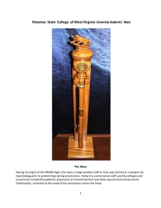 1
Potomac State College of West Virginia University Academic Mace
The Mace
Having its origins in the Middle Ages, the mace, a large wooden staff or club, was utilized as a weapon by
royal bodyguards to protect kings during processions. Today it is a ceremonial staff used by colleges and
universities tolead the academic procession at commencement and other special ceremonial events.
Traditionally, amarshal at the head of the procession carries the mace.
 
