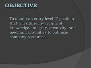 OBJECTIVE
To obtain an entry level IT position
that will utilize my technical
knowledge, integrity, creativity, and
mechanical abilities to optimize
company resources.
 