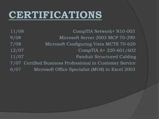 CERTIFICATIONS
11/08 CompTIA Network+ N10-003
9/08 Microsoft Server 2003 MCP 70-290
7/08 Microsoft Configuring Vista MCTS 70-620
12/07 CompTIA A+ 220-601/602
11/07 Panduit Structured Cabling
7/07 Certified Business Professional in Customer Service
6/07 Microsoft Office Specialist (MOS) in Excel 2003
 