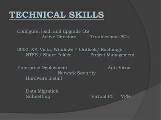 TECHNICAL SKILLS
Configure, load, and upgrade OS
Active Directory Troubleshoot PCs
2000, XP, Vista, Windows 7 Outlook/ Exchange
NTFS / Share Folder Project Management
Enterprise Deployment Anti-Virus
Network Security
Hardware install
Data Migration
Subnetting Virtual PC VPN
 