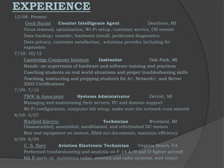 EXPERIENCE
12/08- Present
Geek Squad Counter Intelligence Agent Dearborn, MI
Virus removal, optimization, Wi-Fi setup, customer service, OS restore
Data backup/ transfer, hardware install, performed diagnostics,
Data privacy, customer satisfaction, solutions provider including for
expansion
7/10- 10/12
Cambridge Computer Institute Instructor Oak Park, MI
Hands- on supervision of hardware and software training and practices
Coaching students on real world situations and proper troubleshooting skills
Teaching, instructing and prepping students for A+, Network+, and Server
2003 Certifications
7/09- 7/10
TWW & Associates Systems Administrator Detroit, MI
Managing and maintaining their servers, PC and domain support
Wi-Fi configuration, computer lab setup, make sure the network runs smooth
8/05- 5/07
Warfield Electric Technician Westland, MI
Disassembled, assembled, sandblasted, and refurbished DC motors
Ran test equipment on motors, filled out documents, maintain efficiency
6/00- 8/04
U. S. Navy Aviation Electronic Technician Virginia Beach, VA
Performed troubleshooting and analysis on F-14 A/B and D fighter aircraft
R& R parts on numerous radar, avionics and radio systems, wire repair
 