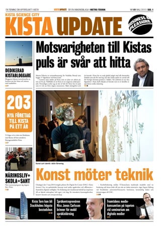 En tidning om affärslivet i Kista	ÄR EN anNonsBILAGA I METRO teknik	 NR 01 maj 2010 | SID. 1KISTAUPDATE
Konst möter teknik
Motsvarigheten till Kistas
puls är svår att hitta
Onsdagen den 5 maj 2010 invigdes piloten för Digital Art Center (DAC) i Kista
Science City, ett spektakulärt koncept med unika upplevelser och affärsnytta i
framtidens digitala verklighet. Ny forskning och visualiserad teknik har inspirerat
till en faktisk mötesplats, helt egen i sitt slag, för interaktiva konstupplevelser,
kreativt lärande och entreprenörskap.
– Korsbefruktning mellan IT-branschens inarbetade modeller med ny
forskning­och konst leder till nya sätt att tänka innovativt, säger Ingvar Sjöberg
vid Stockholms universitet/Interactive Institutete, konstnärlig ledare och
initiativ­tagare till DAC.
Sid 8-9
Martin Palacios är varumärkesstrateg för Veidekke Bostad som
bygger 57 lägenheter vid Kista Gård.
– Gemene man tänker på Kista som en plats att arbeta på,
inte att bo på. Nidbilden är att Kista är ett stagnerat miljonpro-
jekt. Personligen tycker jag att det är helt fel. Kista har en puls
som är svår att hitta någon annanstans. Både näringslivet och
de boende i Kista har en stark ­global prägel med alla fantastiska
fördelar som det för med sig. Just den andan spelar en central roll
för Sveriges fortsatta position i världen. Vår ambition är att våra
lägenheter i Kista skall erbjuda ett boende som är ett destillat av
just denna unika stämning.
Sid 16
Dedikerad
kistabloggare
Bloggaren bakom www.kistachic.se
berättar om det bästa och sämsta
med stadsdelen.
Sid 7
Vi frågar två av dem om fördelarna
med flytten till den attraktiva
företags­stadsdelen Kista.
Sid 7
Näringsliv+
Skola=SantNytt mentorsprogram såg dagens
ljus i Kista
Sid 2
KISTAUPDATE
Konst och teknik i skön förening.
Kista Science city
203Nya företag
till kista
på ett år
Språkentreprenören
Niss Jonas Carlsson
brinner för mobil
språkinlärning
Sid 11
Framtidens medie­
konsumtion på tapeten
vid seminarium om
digitala medier
Sid 5
Kista Torn kan bli
Stockholms högsta
bostadshus
Sid 13
 