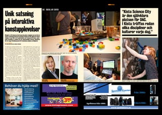 SID. 8	 | NR 01 Maj 2010					ÄR EN annonsBILAGA I METRO teknik	 En tidning om affärslivet i KistaKISTAUPDATE En tidning om affärslivet i Kista	ÄR EN anNonsBILAGA I METRO teknik	 NR 01 maj 2010 | SID. 9KISTAUPDATE
Ny forskning och visualiserad teknik har inspi-
rerat till en faktisk mötesplats, helt egen i sitt
slag, för interaktiva konstupplevelser, kreativt
lärande och entreprenörskap. Det låter lite som
science fiction, och det är precis vad det är, i all
fall om man får tro grundaren Ingvar Sjöberg,
forskare och konstnärlig ledare på Interactive
Institute och Stockholms universitet.
– IT-branschens modeller för utveckling,
både när det gäller affärer och teknisk ut-
veckling, bygger fortfarande delvis på gamla
modeller. De behöver förnyas för att passa en
galopperande teknikutveckling där vanliga
människor, du och jag, men framförallt de
yngre, är de som bestämmer hur tjänster och
produkter ska se ut och hur de ska användas.
Vi behöver innovation på andra villkor helt
enkelt. Att korsbefrukta forskning med konst
leder till nya sätt att tänka innovativt. Idag leds
utvecklingen till exempel på nätet av målgrup-
per som exempelvis digitala nomader och ga-
mingkulturer. DAC tar på sig rollen att föra
samman dessa till synes olika världar för att
skapa nya arenor för verklig innovation, säger
han.
Invigningen av DAC var också avstam-
pet i en längre satsning på det som under
de kommande tre åren ska bli ett fullskaligt
digitalt upplevelsecenter i Kista Science City
och en del i det nya kvarteret NOD i Kista
Gård. Kvarteret NOD utvecklas av Atrium
Ljungberg i samverkan med forskare, studen-
ter, allmänhet och näringsliv och kommer att
innehålla både publika verksamheter samt
stora och små företag. Fram till skarp lansering
fungerar DAC som testbädd och inkubator för
nya idéer och utveckling av affärskonceptet.
– Kista Science City är den självklara platsen
för DAC. I Kista träffas redan olika discipli-
ner och kulturer varje dag. Man kan säga att
satsningen har en naturlig kuvös här eftersom
Kista har lite av ett nationellt mandat på till-
växt och innovation inom ICT. Vi ser med
spänning fram emot utvecklingen av DAC, sä-
ger Anette Scheibe, VD på Stiftelsen Electrum
och Kista Science City AB.
DAC presenterar interaktiva konstutställ-
ningar, verktyg för kreativitet, innovationszo-
ner för universitet och näringslivet, metodex-
empel på entreprenöriellt lärande, avancerad
visualisering, matchmaking för entreprenörer,
utbildningsprogram och protoyper samt ban-
brytande forskning. Det övergripande temat
är digital delaktighet, där dagens medborgare
och digitala innovatörer står i centrum med sin
kreativitet.
Unik satsning
på interaktiva
konstupplevelser
Behöver du hjälp med?
Mat från hela världen.
Grossistpris till alla! Vi har 12st olika
datormodeller.
20st olika chassin
att välja mellan!
Vi har 12st olika
datormodeller.
20 st olika chassin
att välja mellan!
Anpassa din dator efter
dina behov! Allt från skräddar-
sydda lösningar efter dina
behov till kompletta datorer
färdiga att använda.
Anpassa din dator efter
dina behov! Allt från skräddar-
sydda lösningar efter dina
behov till kompletta datorer
färdiga att använda.
Speldatorer från: 3790:-Speldatorer från: 3790:-
www.speldatorn.se
Gamer 5300
Intel Dual Core E5300 2,6Ghz
2GB DDR2 | GT 220 1GB
500GB HD | 400W nätdel
Gamer 925
AMD Phenom2 925 2,8Ghz
4GB DDR3 1600Mhz | HD5770 1Gb
1000Gb HD | 500w nätdel
Från 3990:-
Från 6 990:-
Skräddarsytt efter
dina behov!
Mängder av förvånade och intresserade gäster minglade runt och fick en
hands-on demonstration på framtidens teknik när DAC, Digital Art Center
invigdes 5 maj. DAC är ett spektakulärt nytt koncept där konst, annor-
lunda forskning, ny teknik och nya affärsmodeller förenas. Resultatet
blir ett slags framtidsscenario för människans digitala verkligheter.
Text: Calle Magnusson
foto: David Schmidt och Niclas Liedberg, Pixprovider
”Kista Science City
är den självklara
platsen för DAC.
I Kista träffas redan
olika discipliner och
kulturer varje dag.”
Anette Scheibe
Kista Science City
Ingvar Sjöberg
Stockholms universitet/Interactive Institute
DAC - Digital Art Center
Playing with Lego. Musikinstrument där oredet “spela” har mer än en betydelse.
Av konstnären Yoshi på Interactive Institute.
Kersti Hedman på SICS landar ett flygplan i en riktig flygsimulator. Digiwall – två flugor i en smäll: en digital klättervägg som underhåller med musik.
Foto:ÅsaHafmar
Foto:AnnicaEnglund
 