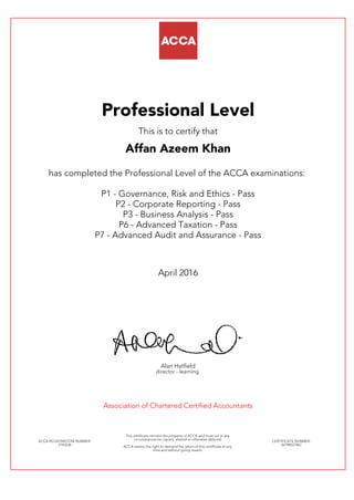 Professional Level
This is to certify that
Affan Azeem Khan
has completed the Professional Level of the ACCA examinations:
P1 - Governance, Risk and Ethics - Pass
P2 - Corporate Reporting - Pass
P3 - Business Analysis - Pass
P6 - Advanced Taxation - Pass
P7 - Advanced Audit and Assurance - Pass
April 2016
Alan Hatfield
director - learning
Association of Chartered Certified Accountants
ACCA REGISTRATION NUMBER:
2193536
This certificate remains the property of ACCA and must not in any
circumstances be copied, altered or otherwise defaced.
ACCA retains the right to demand the return of this certificate at any
time and without giving reason.
CERTIFICATE NUMBER:
34798527067
 