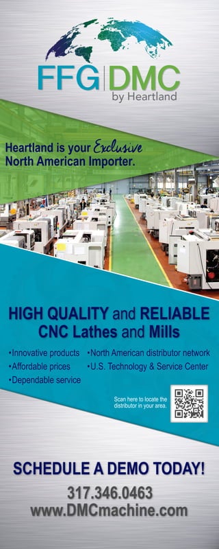 Heartland is your Exclusive
North American Importer.
HIGH QUALITY and RELIABLE
CNC Lathes and Mills
•Innovative products
•Affordable prices
•Dependable service
•North American distributor network
•U.S. Technology & Service Center
Scan here to locate the
distributor in your area.
SCHEDULE A DEMO TODAY!
317.346.0463
www.DMCmachine.com
 