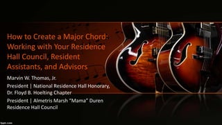 How to Create a Major Chord:
Working with Your Residence
Hall Council, Resident
Assistants, and Advisors
Marvin W. Thomas, Jr.
President | National Residence Hall Honorary,
Dr. Floyd B. Hoelting Chapter
President | Almetris Marsh “Mama” Duren
Residence Hall Council
 