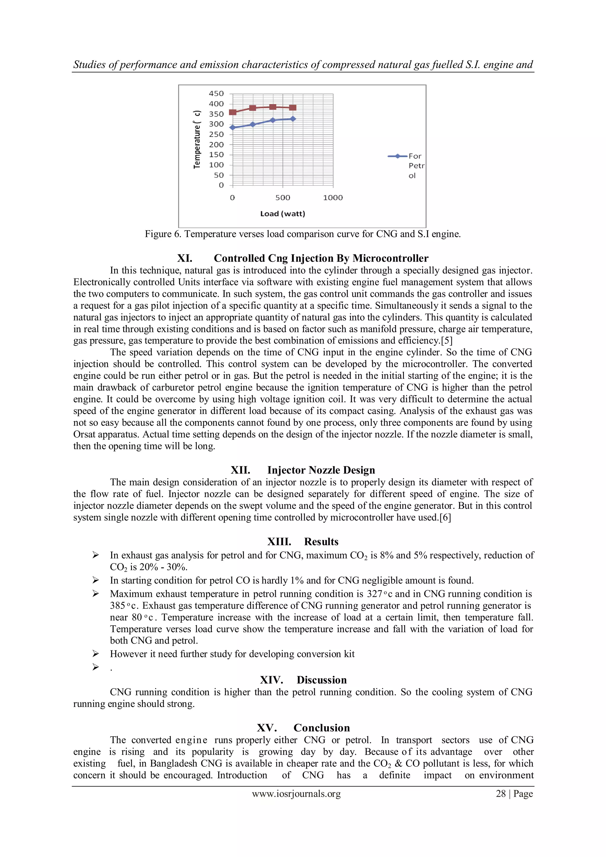 Studies of performance and emission characteristics of compressed natural gas fuelled S.I. engine and
www.iosrjournals.org 28 | Page
Figure 6. Temperature verses load comparison curve for CNG and S.I engine.
XI. Controlled Cng Injection By Microcontroller
In this technique, natural gas is introduced into the cylinder through a specially designed gas injector.
Electronically controlled Units interface via software with existing engine fuel management system that allows
the two computers to communicate. In such system, the gas control unit commands the gas controller and issues
a request for a gas pilot injection of a specific quantity at a specific time. Simultaneously it sends a signal to the
natural gas injectors to inject an appropriate quantity of natural gas into the cylinders. This quantity is calculated
in real time through existing conditions and is based on factor such as manifold pressure, charge air temperature,
gas pressure, gas temperature to provide the best combination of emissions and efficiency.[5]
The speed variation depends on the time of CNG input in the engine cylinder. So the time of CNG
injection should be controlled. This control system can be developed by the microcontroller. The converted
engine could be run either petrol or in gas. But the petrol is needed in the initial starting of the engine; it is the
main drawback of carburetor petrol engine because the ignition temperature of CNG is higher than the petrol
engine. It could be overcome by using high voltage ignition coil. It was very difficult to determine the actual
speed of the engine generator in different load because of its compact casing. Analysis of the exhaust gas was
not so easy because all the components cannot found by one process, only three components are found by using
Orsat apparatus. Actual time setting depends on the design of the injector nozzle. If the nozzle diameter is small,
then the opening time will be long.
XII. Injector Nozzle Design
The main design consideration of an injector nozzle is to properly design its diameter with respect of
the flow rate of fuel. Injector nozzle can be designed separately for different speed of engine. The size of
injector nozzle diameter depends on the swept volume and the speed of the engine generator. But in this control
system single nozzle with different opening time controlled by microcontroller have used.[6]
XIII. Results
 In exhaust gas analysis for petrol and for CNG, maximum CO2 is 8% and 5% respectively, reduction of
CO2 is 20% - 30%.
 In starting condition for petrol CO is hardly 1% and for CNG negligible amount is found.
 Maximum exhaust temperature in petrol running condition is 327 ͦ c and in CNG running condition is
385 ͦ c. Exhaust gas temperature difference of CNG running generator and petrol running generator is
near 80 ͦ c . Temperature increase with the increase of load at a certain limit, then temperature fall.
Temperature verses load curve show the temperature increase and fall with the variation of load for
both CNG and petrol.
 However it need further study for developing conversion kit
 .
XIV. Discussion
CNG running condition is higher than the petrol running condition. So the cooling system of CNG
running engine should strong.
XV. Conclusion
The converted engine runs properly either CNG or petrol. In transport sectors use of CNG
engine is rising and its popularity is growing day by day. Because of its advantage over other
existing fuel, in Bangladesh CNG is available in cheaper rate and the CO2 & CO pollutant is less, for which
concern it should be encouraged. Introduction of CNG has a definite impact on environment
 