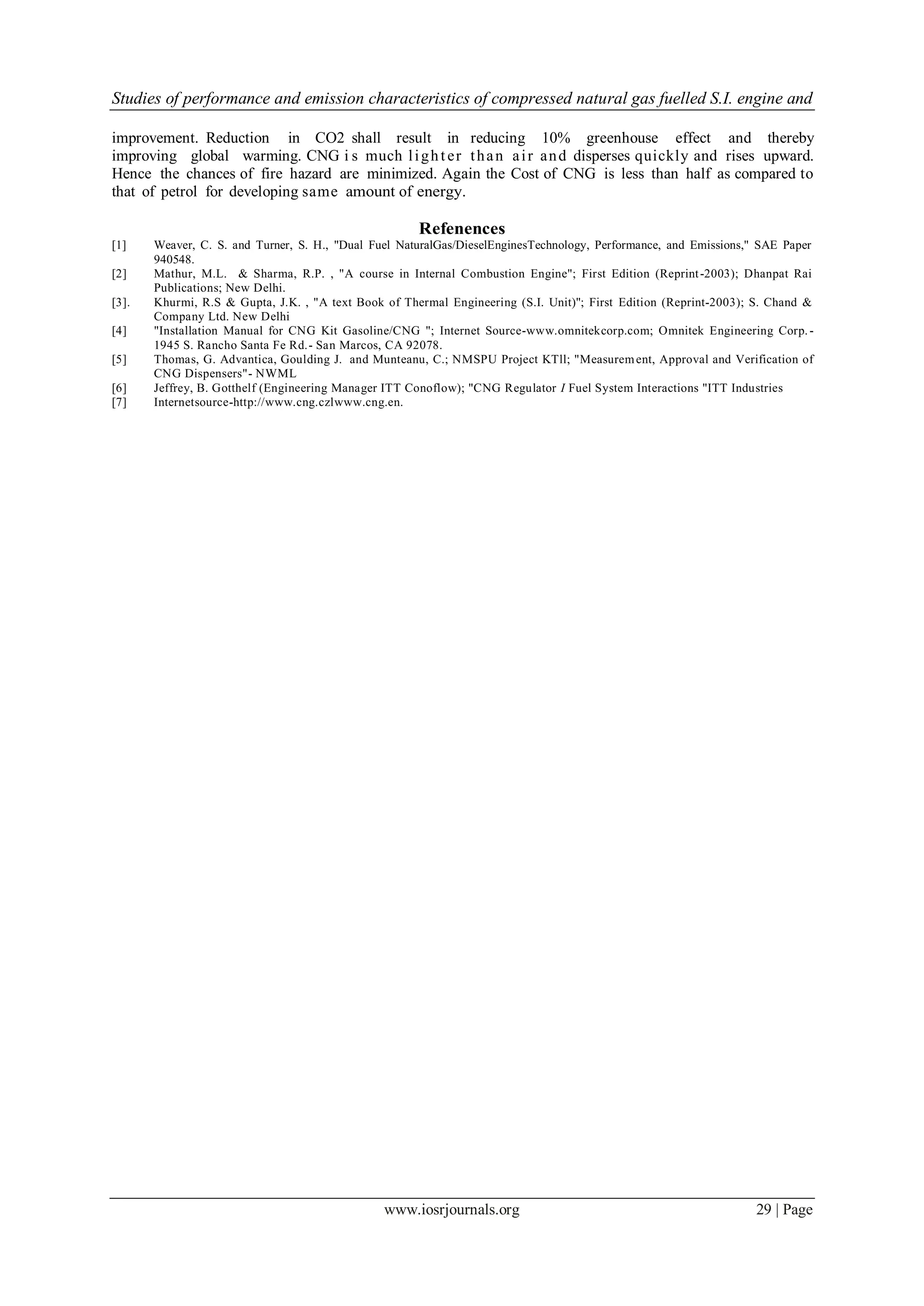 Studies of performance and emission characteristics of compressed natural gas fuelled S.I. engine and
www.iosrjournals.org 29 | Page
improvement. Reduction in CO2 shall result in reducing 10% greenhouse effect and thereby
improving global warming. CNG i s much lighter than air and disperses quickly and rises upward.
Hence the chances of fire hazard are minimized. Again the Cost of CNG is less than half as compared to
that of petrol for developing same amount of energy.
Refenences
[1] Weaver, C. S. and Turner, S. H., "Dual Fuel NaturalGas/DieselEnginesTechnology, Performance, and Emissions," SAE Paper
940548.
[2] Mathur, M.L. & Sharma, R.P. , "A course in Internal Combustion Engine"; First Edition (Reprint-2003); Dhanpat Rai
Publications; New Delhi.
[3]. Khurmi, R.S & Gupta, J.K. , "A text Book of Thermal Engineering (S.I. Unit)''; First Edition (Reprint-2003); S. Chand &
Company Ltd. New Delhi
[4] "Installation Manual for CNG Kit Gasoline/CNG "; Internet Source-www.omnitekcorp.com; Omnitek Engineering Corp. -
1945 S. Rancho Santa Fe Rd.- San Marcos, CA 92078.
[5] Thomas, G. Advantica, Goulding J. and Munteanu, C.; NMSPU Project KTll; "Measurement, Approval and Verification of
CNG Dispensers"- NWML
[6] Jeffrey, B. Gotthelf (Engineering Manager ITT Conoflow); "CNG Regulator I Fuel System Interactions "ITT Industries
[7] Internetsource-http://www.cng.czlwww.cng.en.
 