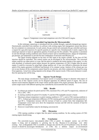 Studies of performance and emission characteristics of compressed natural gas fuelled S.I. engine and
www.iosrjournals.org 28 | Page
Figure 6. Temperature verses load comparison curve for CNG and S.I engine.
XI. Controlled Cng Injection By Microcontroller
In this technique, natural gas is introduced into the cylinder through a specially designed gas injector.
Electronically controlled Units interface via software with existing engine fuel management system that allows
the two computers to communicate. In such system, the gas control unit commands the gas controller and issues
a request for a gas pilot injection of a specific quantity at a specific time. Simultaneously it sends a signal to the
natural gas injectors to inject an appropriate quantity of natural gas into the cylinders. This quantity is calculated
in real time through existing conditions and is based on factor such as manifold pressure, charge air temperature,
gas pressure, gas temperature to provide the best combination of emissions and efficiency.[5]
The speed variation depends on the time of CNG input in the engine cylinder. So the time of CNG
injection should be controlled. This control system can be developed by the microcontroller. The converted
engine could be run either petrol or in gas. But the petrol is needed in the initial starting of the engine; it is the
main drawback of carburetor petrol engine because the ignition temperature of CNG is higher than the petrol
engine. It could be overcome by using high voltage ignition coil. It was very difficult to determine the actual
speed of the engine generator in different load because of its compact casing. Analysis of the exhaust gas was
not so easy because all the components cannot found by one process, only three components are found by using
Orsat apparatus. Actual time setting depends on the design of the injector nozzle. If the nozzle diameter is small,
then the opening time will be long.
XII. Injector Nozzle Design
The main design consideration of an injector nozzle is to properly design its diameter with respect of
the flow rate of fuel. Injector nozzle can be designed separately for different speed of engine. The size of
injector nozzle diameter depends on the swept volume and the speed of the engine generator. But in this control
system single nozzle with different opening time controlled by microcontroller have used.[6]
XIII. Results
 In exhaust gas analysis for petrol and for CNG, maximum CO2 is 8% and 5% respectively, reduction of
CO2 is 20% - 30%.
 In starting condition for petrol CO is hardly 1% and for CNG negligible amount is found.
 Maximum exhaust temperature in petrol running condition is 327 ͦ c and in CNG running condition is
385 ͦ c. Exhaust gas temperature difference of CNG running generator and petrol running generator is
near 80 ͦ c . Temperature increase with the increase of load at a certain limit, then temperature fall.
Temperature verses load curve show the temperature increase and fall with the variation of load for
both CNG and petrol.
 However it need further study for developing conversion kit
 .
XIV. Discussion
CNG running condition is higher than the petrol running condition. So the cooling system of CNG
running engine should strong.
XV. Conclusion
The converted engine runs properly either CNG or petrol. In transport sectors use of CNG
engine is rising and its popularity is growing day by day. Because of its advantage over other
existing fuel, in Bangladesh CNG is available in cheaper rate and the CO2 & CO pollutant is less, for which
concern it should be encouraged. Introduction of CNG has a definite impact on environment
 
