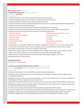 ❺Employment History (continue)
2. RB SOLUTIONS (RBS) SDN. BHD. (Sept 2014 – August 2015)
Current position: SCHEDULER
Job Responsibilities:
• To develop and monitor hi-level milestone schedule for planning and preparation phase.
• To prepare & establish preliminary level 5 schedule for shutdown/start-up and execution phase.
• To prepare and establish schedule basis memorandum for turnaround schedule.
• Gather & translate from all sections Job Method Sheet (JMS) into work sequence to establish detailed TA Master Execution schedule.
• Critical path and near critical path jobs identification.
• Integrate Shutdown, Mechanical Day & Start-up Schedules. Liaison with Operations TA Coordinator.
• Compilation of TA execution schedules from jobs under TACS and non-TACS. Liaison with other departments & contractor.
• Creation & extraction of customized TA Execution schedules. This includes but not limited to:
> Overall Schedule (P2P) > Schedule by Units (For systemization purpose)
> Schedule by Mechanical Day (Sections) > Critical Path Schedule
> Manpower Loading > EIS Schedule
> Equipment Loading > RT Schedule
> DOSH Inspection Schedule > Confined Space Entry Schedule
> PTW Schedule > Handover Schedule
• To attend daily unit coordination meeting with Operations, Maintenance, Contractors and other parties involve during
Turnaround execution to discuss updates, 24-Hours Lookahead, current issues and way forward to solve the issues if founded.
• Responsible to advice Execution Team if there is any deviation from schedule.
• Preparing daily progress report to all Project Management Team including Progress update, S-curves updates, manpower
loading, current issues and bulletin as to ensure work carried out are within plans and approved schedule.
• Progress tracking of TA Planning & Preparation Schedule by establish data tracking and progress control sheet.
• Responsible to produce TA close-out report.
Project/Activity Involved:
• PCFKSB PLANT TURNAROUND 2015
3. PERUSAHAAN OTOMOBIL NASIONAL SDN. BHD. (PROTON) (Mac 2014 - Aug 2014)
Last position: TEST ENGINEER (VEHICLE / RESEARCH & DEVELOPMENT DEPARTMENT)
Job Responsibilities:
• Perusahaan Otomobil Nasional Sdn. Bhd. (PROTON) is a Malaysian Automobile Manufacturer.
• Responsible to propose vehicle performance and driveability testing and development schedule including managing resources
in meeting project milestones.
• Responsible to conduct, verify and recommend improvement on overall vehicle performance for new product introduction in
meeting design specifications, regulations and market requirements.
• Responsible on benchmarking by collect, measure and analyse the vehicle performance objective data & driveability subjective data.
• Responsible to investigate, analyze all problem related to vehicle performance and its control system / component and determine
the solution which reflect to the product implementation.
• To collect, measure and analyse the vehicle performance objective data using Dynojet WinPEP 7 software.
• To ensure accurate document, record and archive measurement data pertaining to product parameters & process control performance.
• Responsible to design, review and established vehicle performance test standard along with progress report in timely manner.
• Provide ideas, suggestions and solutions regarding design and technical issues to other departments whenever needed.
 