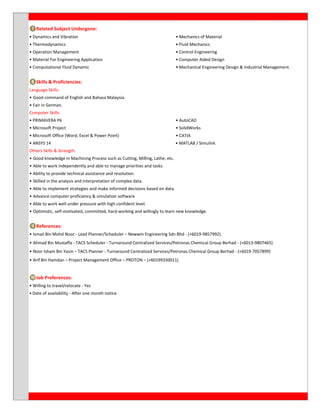 ❼Related Subject Undergone:
• Dynamics and Vibration • Mechanics of Material
• Thermodynamics • Fluid Mechanics
• Operation Management • Control Engineering
• Material For Engineering Application • Computer Aided Design
• Computational Fluid Dynamic • Mechanical Engineering Design & Industrial Management.
❽Skills & Proficiencies:
Language Skills:
• Good command of English and Bahasa Malaysia.
• Fair in German.
Computer Skills:
• PRIMAVERA P6 • AutoCAD
• Microsoft Project • SolidWorks
• Microsoft Office (Word, Excel & Power Point) • CATIA
• ANSYS 14 • MATLAB / Simulink
Others Skills & Strength:
• Good knowledge in Machining Process such as Cutting, Milling, Lathe, etc.
• Able to work independently and able to manage priorities and tasks.
• Ability to provide technical assistance and resolution.
• Skilled in the analysis and interpretation of complex data.
• Able to implement strategies and make informed decisions based on data.
• Advance computer proficiency & simulation software
• Able to work well under pressure with high confident level.
• Optimistic, self-motivated, committed, hard-working and willingly to learn new knowledge.
❾References:
• Ismail Bin Mohd Noor - Lead Planner/Scheduler – Newwin Engineering Sdn Bhd - (+6019-9857992)
• Ahmad Bin Mustaffa - TACS Scheduler - Turnaround Centralized Services/Petronas Chemical Group Berhad - (+6013-9807465)
• Noor Isham Bin Yasin – TACS Planner - Turnaround Centralized Services/Petronas Chemical Group Berhad - (+6019-7057899)
• Arif Bin Hamdan – Project Management Office – PROTON – (+60199330011)
❿Job Preferences:
• Willing to travel/relocate - Yes
• Date of availability - After one month notice
 
