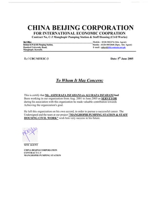 CHINA BEIJING CORPORATION
FOR INTERNATIONAL ECONOMIC COOPRATION
Contract No, C-3 Manghopir Pumping Station & Staff Housing (Civil Works)
SiteOffice: Mobile : 0320-502474 (Site Agent)
Behind KW&SRPimpingStation, Mobile : 0320-5052848 (Dpty. Site Agent)
Handsrd University Road, E-mail : mhzr&khi.comsats.net.pk
Manghopir, Karachi.
Ref CBC/SITEIC-3 Date: 5th
June 2005
To Whom It May Concern:
This is certify that Mr. ASIM RAZA ISFAHANI s/o ALI RAZA ISFAHANI had
Been working in our organization from Aug. 2001 to June.2005 as SERVEYOR
during his association with this organization he made valuable contribution towards
Achieving the organization's goal.
He left this organization on his own accord, in order to pursue a successful career. The
Undersigned and the team at our project "MANGHOPIR PUMPING STATION & STAFF
HOUSING CIVIL WORK" wish him very success in his future.
SITE AGENT
CHINA BEIJINJ CORPORATION
CONTRACT C-3
MANGHOPIR PUMPING STATION
 