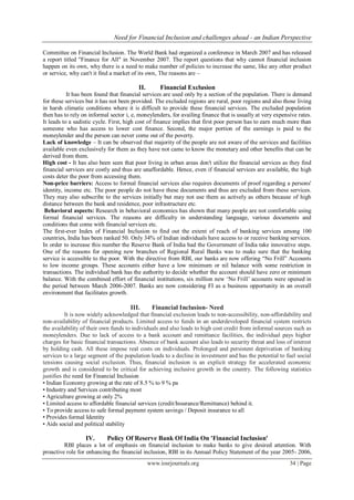 Need for Financial Inclusion and challenges ahead - an Indian Perspective
www.iosrjournals.org 34 | Page
Committee on Financial Inclusion. The World Bank had organized a conference in March 2007 and has released
a report titled "Finance for All" in November 2007. The report questions that why cannot financial inclusion
happen on its own, why there is a need to make number of policies to increase the same, like any other product
or service, why can't it find a market of its own, The reasons are –
II. Financial Exclusion
It has been found that financial services are used only by a section of the population. There is demand
for these services but it has not been provided. The excluded regions are rural, poor regions and also those living
in harsh climatic conditions where it is difficult to provide these financial services. The excluded population
then has to rely on informal sector i, e, moneylenders, for availing finance that is usually at very expensive rates.
It leads to a sadistic cycle. First, high cost of finance implies that first poor person has to earn much more than
someone who has access to lower cost finance. Second, the major portion of the earnings is paid to the
moneylender and the person can never come out of the poverty.
Lack of knowledge – It can be observed that majority of the people are not aware of the services and facilities
available even exclusively for them as they have not came to know the monetary and other benefits that can be
derived from them.
High cost - It has also been seen that poor living in urban areas don't utilize the financial services as they find
financial services are costly and thus are unaffordable. Hence, even if financial services are available, the high
costs deter the poor from accessing them.
Non-price barriers: Access to formal financial services also requires documents of proof regarding a persons'
identity, income etc. The poor people do not have these documents and thus are excluded from these services.
They may also subscribe to the services initially but may not use them as actively as others because of high
distance between the bank and residence, poor infrastructure etc.
Behavioral aspects: Research in behavioral economics has shown that many people are not comfortable using
formal financial services. The reasons are difficulty in understanding language, various documents and
conditions that come with financial services etc.
The first-ever Index of Financial Inclusion to find out the extent of reach of banking services among 100
countries, India has been ranked 50. Only 34% of Indian individuals have access to or receive banking services.
In order to increase this number the Reserve Bank of India had the Government of India take innovative steps.
One of the reasons for opening new branches of Regional Rural Banks was to make sure that the banking
service is accessible to the poor. With the directive from RBI, our banks are now offering “No Frill” Accounts
to low income groups. These accounts either have a low minimum or nil balance with some restriction in
transactions. The individual bank has the authority to decide whether the account should have zero or minimum
balance. With the combined effort of financial institutions, six million new „No Frill‟ accounts were opened in
the period between March 2006-2007. Banks are now considering FI as a business opportunity in an overall
environment that facilitates growth.
III. Financial Inclusion- Need
It is now widely acknowledged that financial exclusion leads to non-accessibility, non-affordability and
non-availability of financial products. Limited access to funds in an underdeveloped financial system restricts
the availability of their own funds to individuals and also leads to high cost credit from informal sources such as
moneylenders. Due to lack of access to a bank account and remittance facilities, the individual pays higher
charges for basic financial transactions. Absence of bank account also leads to security threat and loss of interest
by holding cash. All these impose real costs on individuals. Prolonged and persistent deprivation of banking
services to a large segment of the population leads to a decline in investment and has the potential to fuel social
tensions causing social exclusion. Thus, financial inclusion is an explicit strategy for accelerated economic
growth and is considered to be critical for achieving inclusive growth in the country. The following statistics
justifies the need for Financial Inclusion
• Indian Economy growing at the rate of 8.5 % to 9 % pa
• Industry and Services contributing most
• Agriculture growing at only 2%
• Limited access to affordable financial services (credit/Insurance/Remittance) behind it.
• To provide access to safe formal payment system savings / Deposit insurance to all
• Provides formal Identity
• Aids social and political stability
IV. Policy Of Reserve Bank Of India On 'Financial Inclusion'
RBI places a lot of emphasis on financial inclusion to make banks to give desired attention. With
proactive role for enhancing the financial inclusion, RBI in its Annual Policy Statement of the year 2005- 2006,
 